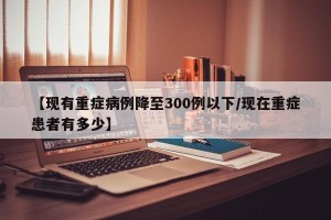 【现有重症病例降至300例以下/现在重症患者有多少】