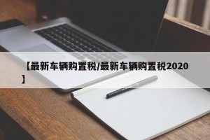 【最新车辆购置税/最新车辆购置税2020】