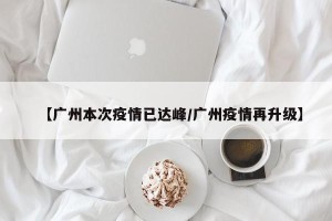 【广州本次疫情已达峰/广州疫情再升级】