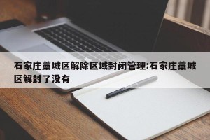 石家庄藁城区解除区域封闭管理:石家庄藁城区解封了没有