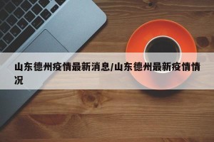 山东德州疫情最新消息/山东德州最新疫情情况