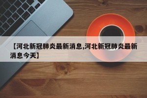 【河北新冠肺炎最新消息,河北新冠肺炎最新消息今天】