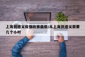 上海到遵义疫情政策最新/从上海到遵义需要几个小时