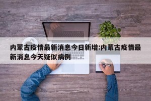 内蒙古疫情最新消息今日新增:内蒙古疫情最新消息今天疑似病例