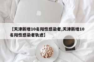 【天津新增10名阳性感染者,天津新增10名阳性感染者轨迹】