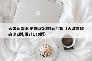 天津新增36例确诊20例无症状（天津新增确诊2例,累计130例）