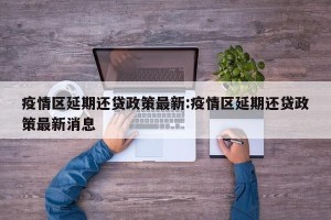 疫情区延期还贷政策最新:疫情区延期还贷政策最新消息