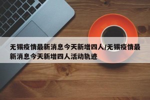 无锡疫情最新消息今天新增四人/无锡疫情最新消息今天新增四人活动轨迹