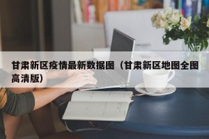 甘肃新区疫情最新数据图（甘肃新区地图全图高清版）