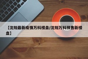 【沈阳最新疫情万科楼盘/沈阳万科预售新楼盘】