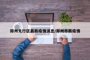 郑州先行区最新疫情消息/郑州市新疫情