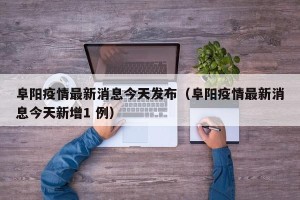 阜阳疫情最新消息今天发布（阜阳疫情最新消息今天新增1 例）