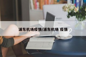 浦东机场疫情/浦东机场 疫情