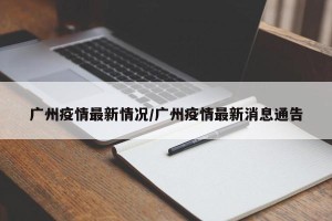 广州疫情最新情况/广州疫情最新消息通告