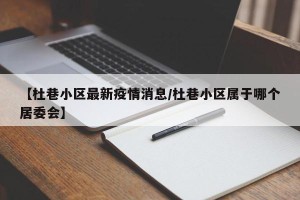 【杜巷小区最新疫情消息/杜巷小区属于哪个居委会】