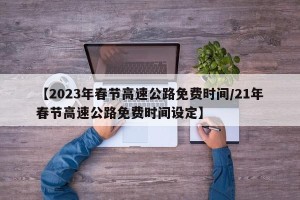 【2023年春节高速公路免费时间/21年春节高速公路免费时间设定】