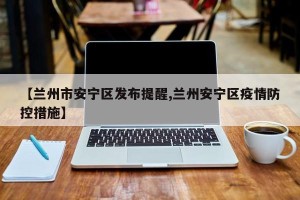 【兰州市安宁区发布提醒,兰州安宁区疫情防控措施】