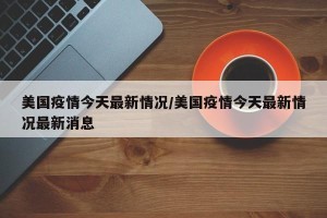 美国疫情今天最新情况/美国疫情今天最新情况最新消息