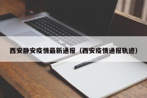 西安静安疫情最新通报（西安疫情通报轨迹）