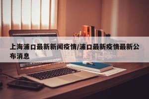 上海浦口最新新闻疫情/浦口最新疫情最新公布消息