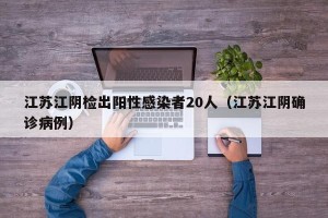 江苏江阴检出阳性感染者20人（江苏江阴确诊病例）