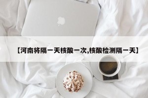 【河南将隔一天核酸一次,核酸检测隔一天】