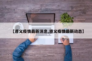 【遵义疫情最新消息,遵义疫情最新动态】
