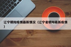 辽宁朝阳疫情最新情况（辽宁省朝阳最新疫情）