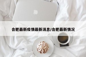 合肥最新疫情最新消息/合肥最新情况