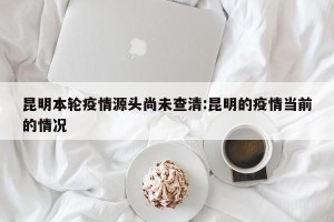 昆明本轮疫情源头尚未查清:昆明的疫情当前的情况