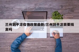 兰州到平凉疫情政策最新/兰州到平凉需要隔离吗
