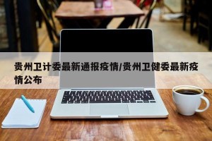贵州卫计委最新通报疫情/贵州卫健委最新疫情公布