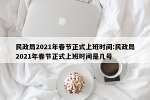 民政局2021年春节正式上班时间:民政局2021年春节正式上班时间是几号